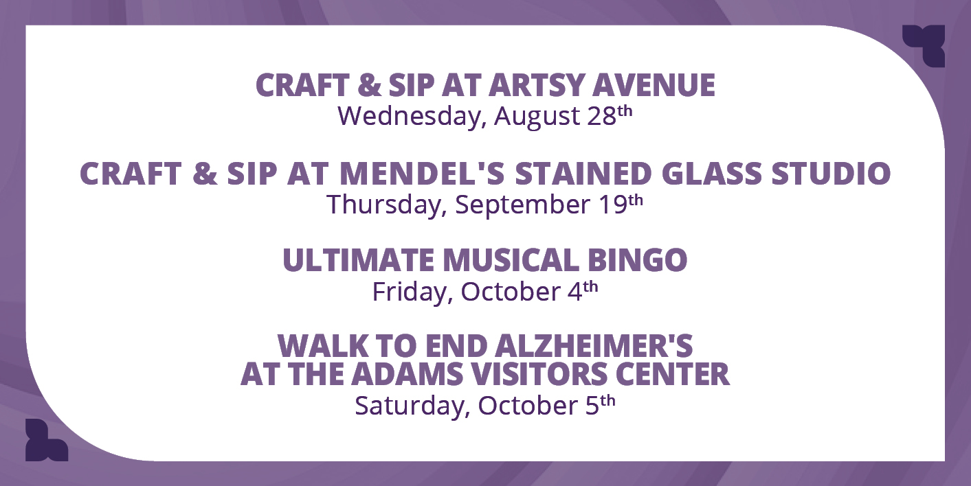 Craft & Sip at Artsy Avenue - Wednesday, August 8th

Craft & Sip at Mendel's Stained Glass Studio - Thursday, September 19th

Ultimate Musical Bingo - Friday, October 4th

Walk to End Alzheimer's at the Adams Visitors Center - Saturday, October 5th